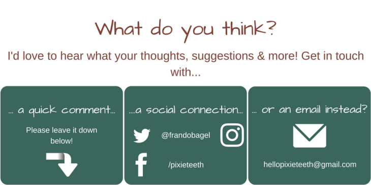 Get in touch with your thoughts, suggestions and more! Please, comment below, connect with me on Facebook (/pixieteeth), find me on Insta or Tweet as @frandobagel, or email me at hellopixieteeth@gmail.com